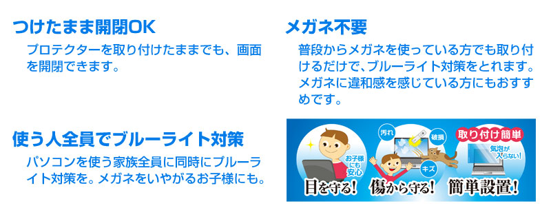 ●つけたまま開閉OKプロテクターを取り付けたままでも、画面を開閉できます。●メガネ不要普段からメガネを使っている方でも取り付けるだけで、ブルーライト対策をとれます。メガネに違和感を感じている方にもおすすめです。●使う人全員でブルーライト対策パソコンを使う家族全員に同時にプルーライト対策を。メガネをいやがるお子様にも。