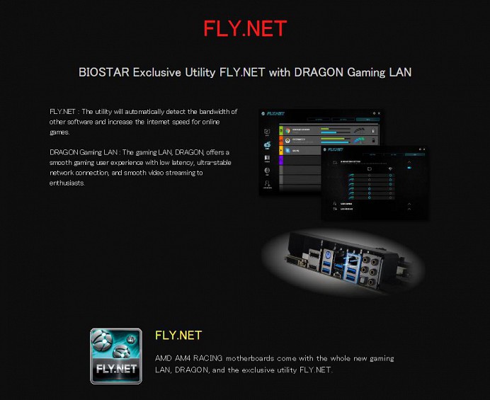 FLY.NET BIOSTAR Exclusive Utility FLY.NET with DRAGON Gaming LAN FLY.NET : The utility will automatically detect the bandwidth of other software and increase the internet speed for online games. DRAGON Gaming LAN : The gaming LAN, DRAGON, offers a smooth gaming user experience with low latency, ultra-stable network connection, and smooth video streaming to enthusiasts.