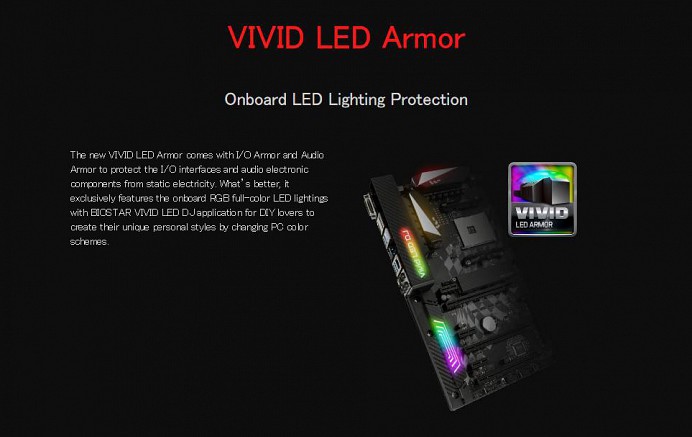 VIVID LED Armor Onboard LED Lighting Protection The new VIVID LED Armor comes with I/O Armor and Audio Armor to protect the I/O interfaces and audio electronic components from static electricity. What’s better, it exclusively features the onboard RGB full-color LED lightings with BIOSTAR VIVID LED DJ application for DIY lovers to create their unique personal styles by changing PC color schemes.