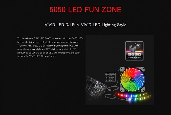 5050 LED FUN ZONE VIVID LED DJ Fun, VIVID LED Lighting Style The brand-new 5050 LED Fun Zone comes with two 5050 LED headers to bring more colorful lighting options to DIY lovers. They can fully enjoy the DIY fun of modding their PCs with uniquely personal style and LED strip or any kind of LED product to adjust the color of LED and change system color scheme by VIVID LED DJ application.