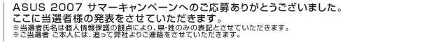 ASUS 2007 サマーキャンペーンへのご応募ありがとうございました。ここに当選者様の発表をさせていただきます