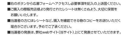 ■右のボタンから応募フォームへアクセスし必要事項を記入の上送信ください。■ご購入の際販売店様より発行されたレシートは無くさぬよう、大切に保管をお願いいたします。■当選者の方にはレシートなど、購入を確認できる物のコピーをお送りいただく場合がございます。予めでご了承ください。■当選者の発表は、弊社webサイト(当サイト)上にて発表させていただきます。 ■右のボタンから応募フォームへアクセスし必要事項を記入の上送信ください。■ご購入の際販売店様より発行されたレシートは無くさぬよう、大切に保管をお願いいたします。■当選者の方にはレシートなど、購入を確認できる物のコピーをお送りいただく場合がございます。予めでご了承ください。■当選者の発表は、弊社webサイト(当サイト)上にて発表させていただきます。