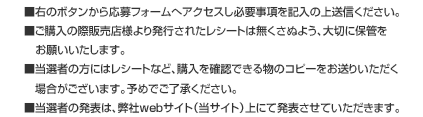 ■右のボタンから応募フォームへアクセスし必要事項を記入の上送信ください。■ご購入の際販売店様より発行されたレシートは無くさぬよう、大切に保管をお願いいたします。■当選者の方にはレシートなど、購入を確認できる物のコピーをお送りいただく場合がございます。予めでご了承ください。■当選者の発表は、弊社webサイト（当サイト）上にて発表させていただきます。