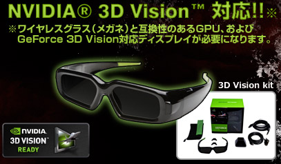 NVIDIA 3D Vision 対応！！ ※ワイヤレスグラス（メガネ）と互換性のあるGPU、および GeForce 3D Vision対応ディスプレイが必要になります。 