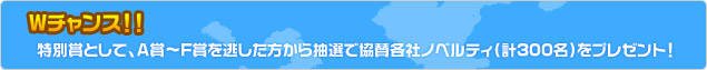 Wチャンス！ 特別賞として、A賞?F賞を逃した方から抽選で協賛各社ノベルティ（計300名）をプレゼント！