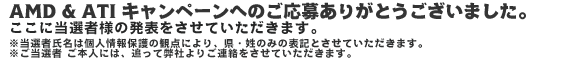 AMD & ATI キャンペーンへのご応募ありがとうございました。ここに当選者様の発表をさせていただきます。