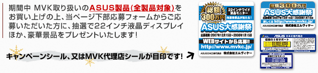 期間中 aiuto取り扱いのASUS製品(全製品が対象！)をお買い上げの上、当ページ下部応募フォームからご応募いただいた方に、抽選で22インチ液晶ディスプレイほか、豪華景品をプレゼント!