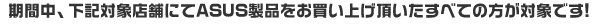 期間中、下記対象店舗にてASUS製品をお買い上げ頂いたすべての方が対象です!