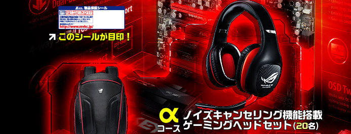 Aコース Vulcan ANC20名：ノイズキャンセリング機能搭載のゲーミングヘッドセット■Bコース R.O.G.バッグ30名：17インチのノートPCに対応した大容量バッグ■Cコース R.O.G.マウス50名：国内未発売!!R.O.G.ゲーミングマウス