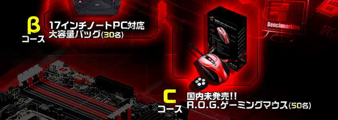 Aコース Vulcan ANC20名：ノイズキャンセリング機能搭載のゲーミングヘッドセット■Bコース R.O.G.バッグ30名：17インチのノートPCに対応した大容量バッグ■Cコース R.O.G.マウス50名：国内未発売!!R.O.G.ゲーミングマウス